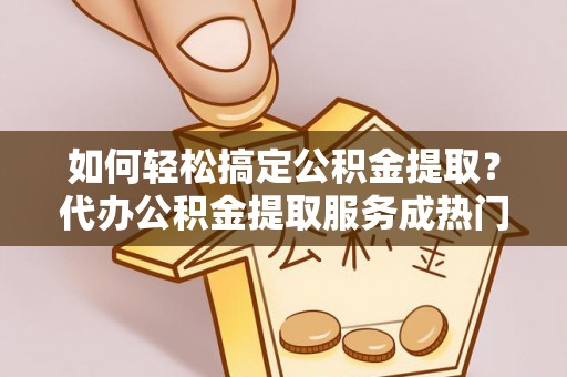 曲水如何轻松搞定公积金提取？代办公积金提取服务成热门选择