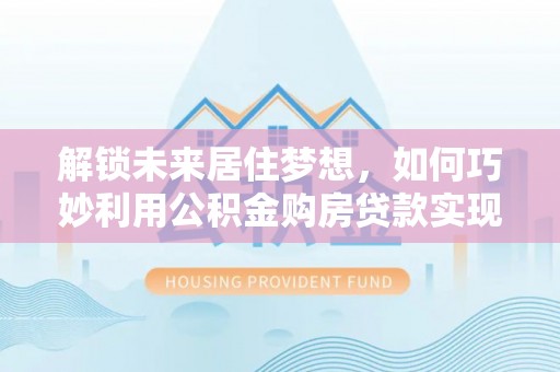 曲水解锁未来居住梦想，如何巧妙利用公积金购房贷款实现房产投资