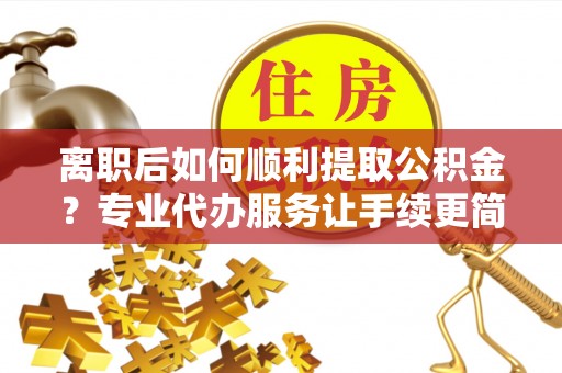 曲水离职后如何顺利提取公积金？专业代办服务让手续更简单