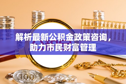 曲水解析最新公积金政策咨询，助力市民财富管理