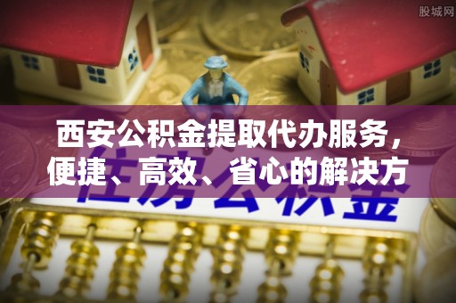 曲水西安公积金提取代办服务，便捷、高效、省心的解决方案