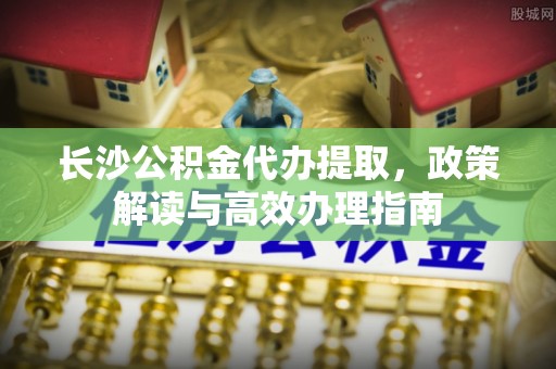 曲水长沙公积金代办提取，政策解读与高效办理指南