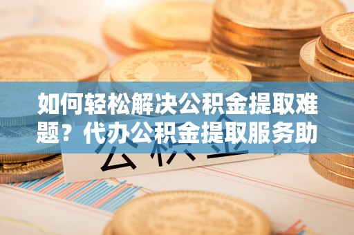 曲水如何轻松解决公积金提取难题？代办公积金提取服务助您一臂之力