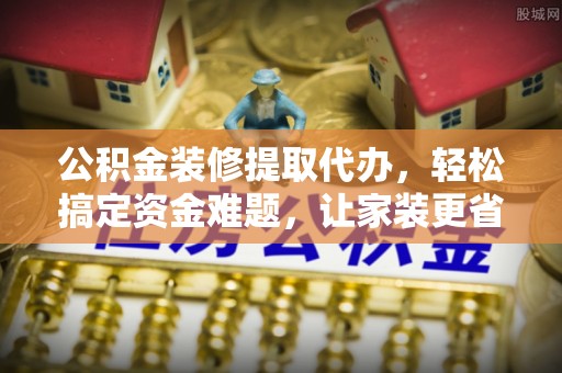 曲水公积金装修提取代办，轻松搞定资金难题，让家装更省心