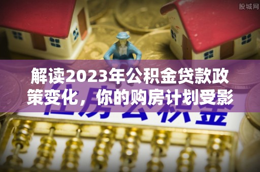 曲水解读2023年公积金贷款政策变化，你的购房计划受影响了吗？
